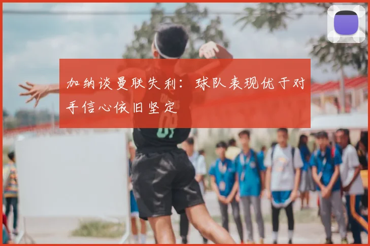 加纳谈曼联失利：球队表现优于对手信心依旧坚定