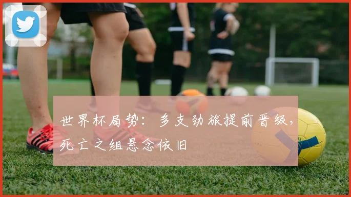 世界杯局势:多支劲旅提前晋级,死亡之组悬念依旧