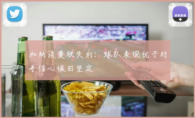 加纳谈曼联失利:球队表现优于对手信心依旧坚定