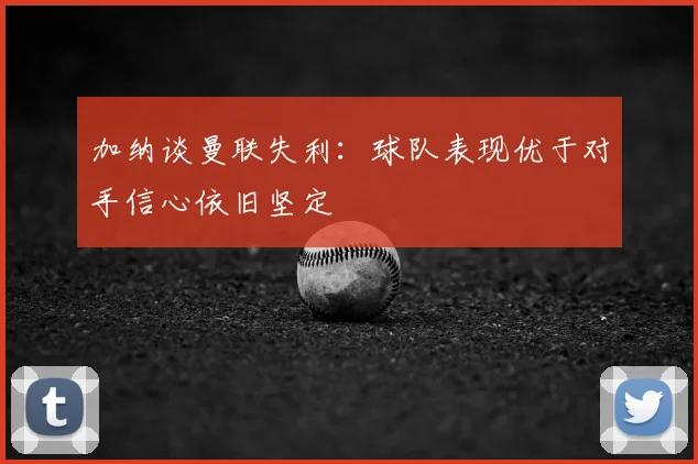 加纳谈曼联失利:球队表现优于对手信心依旧坚定