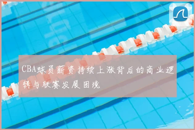 CBA球员薪资持续上涨背后的商业逻辑与联赛发展困境