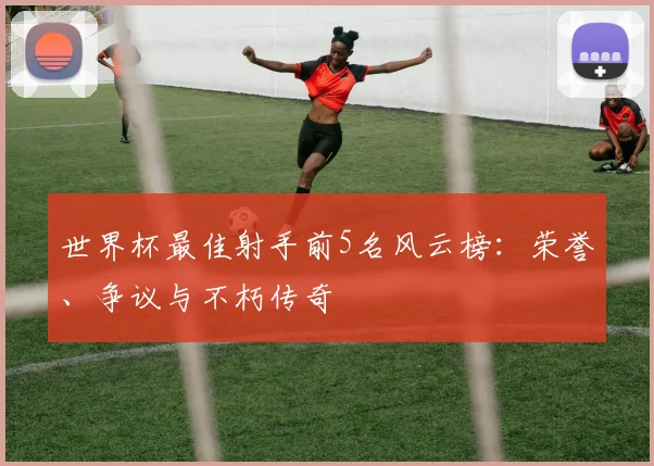 世界杯最佳射手前5名风云榜:荣誉、争议与不朽传奇