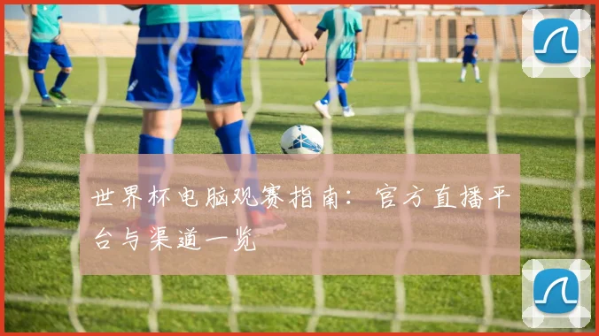 世界杯电脑观赛指南:官方直播平台与渠道一览