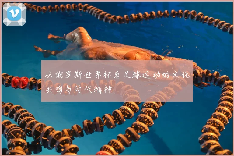 从俄罗斯世界杯看足球运动的文化共鸣与时代精神