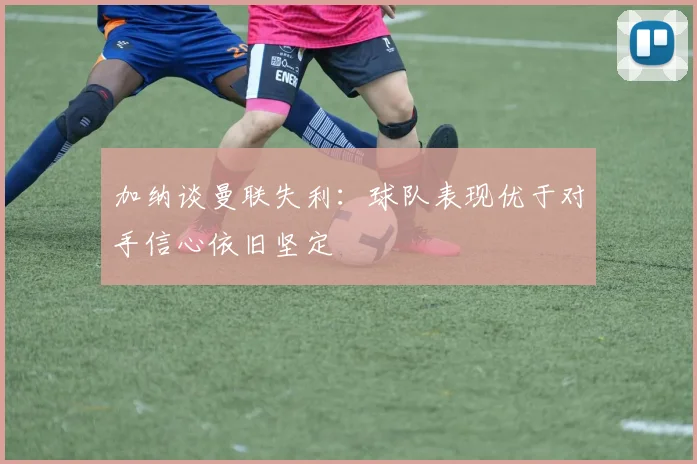 加纳谈曼联失利:球队表现优于对手信心依旧坚定