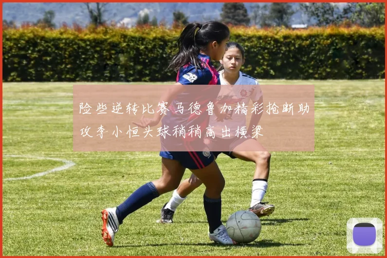 险些逆转比赛马德鲁加精彩抢断助攻李小恒头球稍稍高出横梁