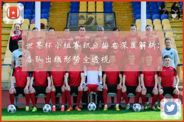 世界杯小组赛积分排名深度解析：各队出线形势全透视
