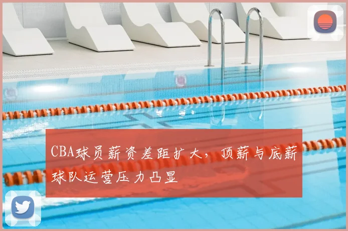 CBA球员薪资差距扩大,顶薪与底薪球队运营压力凸显