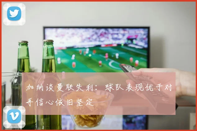 加纳谈曼联失利:球队表现优于对手信心依旧坚定