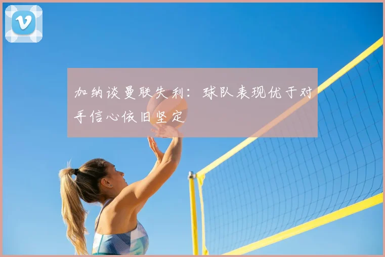 加纳谈曼联失利：球队表现优于对手信心依旧坚定