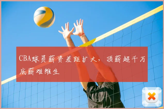 CBA球员薪资差距扩大,顶薪超千万底薪难维生