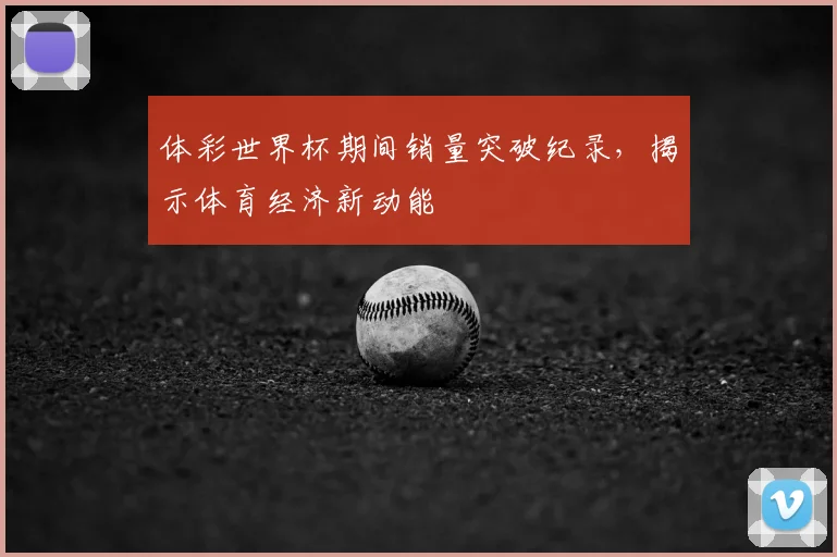 体彩世界杯期间销量突破纪录，揭示体育经济新动能