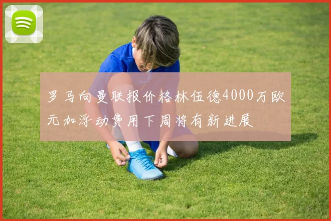罗马向曼联报价格林伍德4000万欧元加浮动费用下周将有新进展