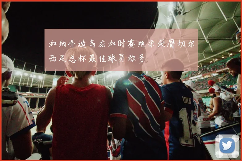加纳乔造乌龙加时赛绝杀荣膺切尔西足总杯最佳球员称号