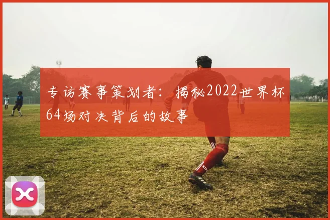 专访赛事策划者：揭秘2022世界杯64场对决背后的故事