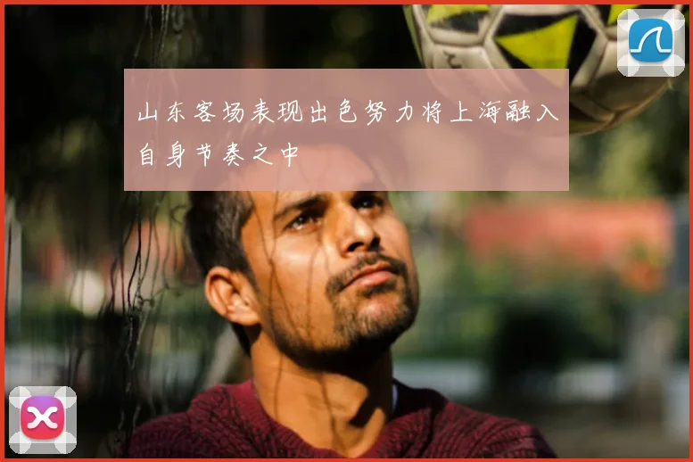 山东客场表现出色努力将上海融入自身节奏之中