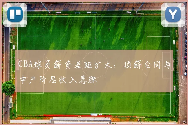 CBA球员薪资差距扩大，顶薪合同与中产阶层收入悬殊