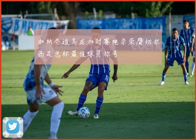 加纳乔造乌龙加时赛绝杀荣膺切尔西足总杯最佳球员称号