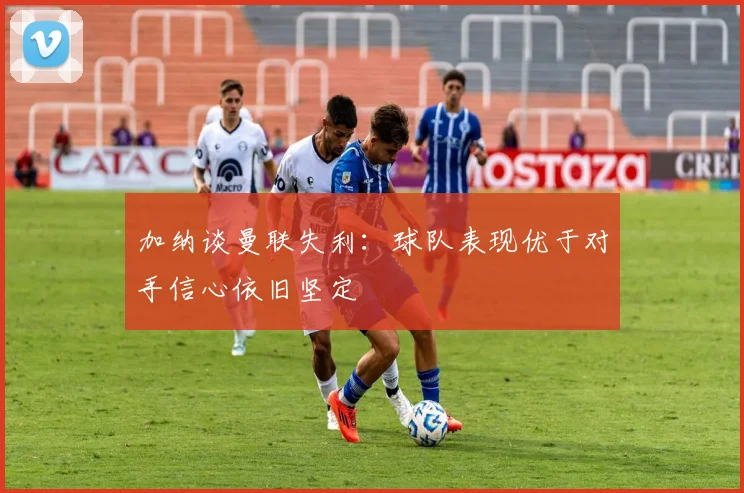 加纳谈曼联失利：球队表现优于对手信心依旧坚定