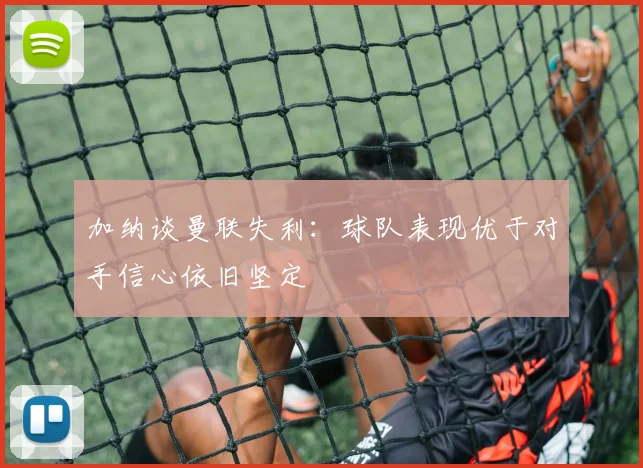 加纳谈曼联失利:球队表现优于对手信心依旧坚定